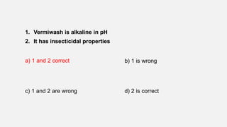 1. Vermiwash is alkaline in pH
2. It has insecticidal properties
a) 1 and 2 correct b) 1 is wrong
c) 1 and 2 are wrong d) 2 is correct
 
