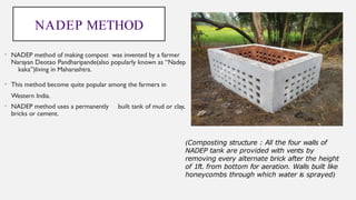 NADEP METHOD
• NADEP method of making compost was invented by a farmer
Narayan Deotao Pandharipande(also popularly known as “Nadep
kaka”)living in Maharashtra.
• This method become quite popular among the farmers in
Western India.
• NADEP method uses a permanently built tank of mud or clay,
bricks or cement.
(Composting structure : All the four walls of
NADEP tank are provided with vents by
removing every alternate brick after the height
of 1ft. from bottom for aeration. Walls built like
honeycombs through which water is sprayed)
 