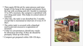 • Then again fill the pit by same process and raise
height of the heap to the original and plaster from
the top with cowdung and soil. Inorder to maintain
15 to 20% moisture, the compost is sprinkled with
cow dung and water. This helps in conservation of
nutrients
• After this, the tank is not disturbed for 3 months
except that is moistened at intervals of every 6-15
days.
• The entire tank is covered with a thatched
roof to prevent excessive evaporation of
moisture.
• Under no circumstances should any cracks
be allowed to develop. If they do should be
promptly filled up with slurry.
• Compost get prepared within 100-120 days.
 