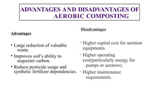 ADVANTAGES AND DISADVANTAGES OF
AEROBIC COMPOSTING
•Disadvantages
• Higher capital cost for aeration
equipments.
• Higher operating
cost(particularly energy for
pumps or aerators).
• Higher maintenance
requirements.
Advantages
• Large reduction of valuable
waste.
• Improves soil’s ability to
sequester carbon.
• Reduce pesticide usage and
synthetic fertilizer dependencies.
 