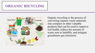Organic recycling is the process of
converting organic waste materials
into compost or other valuable
products that can be used to improve
soil health, reduce the amount of
waste sent to landfills, and mitigate
greenhouse gas emissions.
ORGANIC RECYCLING
 