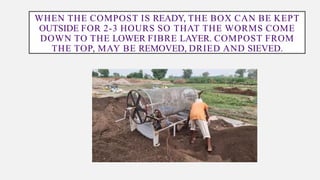 WHEN THE COMPOST IS READY, THE BOX CAN BE KEPT
OUTSIDE FOR 2-3 HOURS SO THAT THE WORMS COME
DOWN TO THE LOWER FIBRE LAYER. COMPOST FROM
THE TOP, MAY BE REMOVED, DRIED AND SIEVED.
 