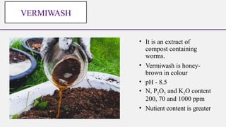 • It is an extract of
compost containing
worms.
• Vermiwash is honey-
brown in colour
• pH - 8.5
• N, P2O5 and K2O content
200, 70 and 1000 ppm
• Nutient content is greater
VERMIWASH
 