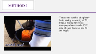 The system consists of a plastic
basin having a capacity of 20
litres, a plastic perforated
wastepaper basket and a PVC
pipe of 5 cm diameter and 30
cm length.
METHOD 1
 