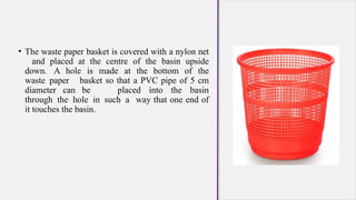• The waste paper basket is covered with a nylon net
and placed at the centre of the basin upside
down. A hole is made at the bottom of the
waste paper basket so that a PVC pipe of 5 cm
diameter can be placed into the basin
through the hole in such a way that one end of
it touches the basin.
 