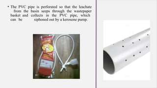 • The PVC pipe is perforated so that the leachate
from the basin seeps through the wastepaper
basket and collects in the PVC pipe, which
can be siphoned out by a kerosene pump.
 