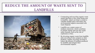 • Composting and recycling organic waste
means that there is less waste being sent
to landfills, which can help to conserve
valuable landfill space and reduce the
environmental impacts associated with
waste disposal.
• Landfills are a major source of
methane emissions, which contribute
to climate change and can also create
safety hazards, such as the risk of
explosions or fires.
• By diverting organic waste from landfills
and converting it into compost or other
products, organic recycling can help to
reduce the amount of methane produced
by landfills and mitigate their
environmental impacts.
REDUCE THE AMOUNT OF WASTE SENT TO
LANDFILLS
 
