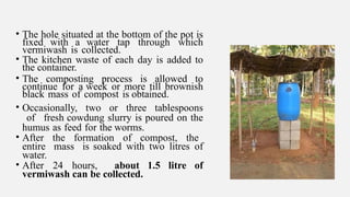 • The hole situated at the bottom of the pot is
fixed with a water tap through which
vermiwash is collected.
• The kitchen waste of each day is added to
the container.
• The composting process is allowed to
continue for a week or more till brownish
black mass of compost is obtained.
• Occasionally, two or three tablespoons
of fresh cowdung slurry is poured on the
humus as feed for the worms.
• After the formation of compost, the
entire mass is soaked with two litres of
water.
• After 24 hours, about 1.5 litre of
vermiwash can be collected.
 
