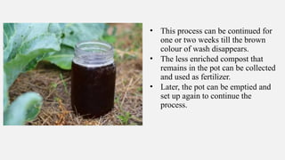 • This process can be continued for
one or two weeks till the brown
colour of wash disappears.
• The less enriched compost that
remains in the pot can be collected
and used as fertilizer.
• Later, the pot can be emptied and
set up again to continue the
process.
 