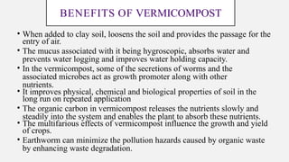 BENEFITS OF VERMICOMPOST
• When added to clay soil, loosens the soil and provides the passage for the
entry of air.
• The mucus associated with it being hygroscopic, absorbs water and
prevents water logging and improves water holding capacity.
• In the vermicompost, some of the secretions of worms and the
associated microbes act as growth promoter along with other
nutrients.
• It improves physical, chemical and biological properties of soil in the
long run on repeated application
• The organic carbon in vermicompost releases the nutrients slowly and
steadily into the system and enables the plant to absorb these nutrients.
• The multifarious effects of vermicompost influence the growth and yield
of crops.
• Earthworm can minimize the pollution hazards caused by organic waste
by enhancing waste degradation.
 