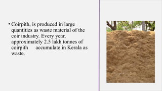 • Coirpith, is produced in large
quantities as waste material of the
coir industry. Every year,
approximately 2.5 lakh tonnes of
coirpith accumulate in Kerala as
waste.
 