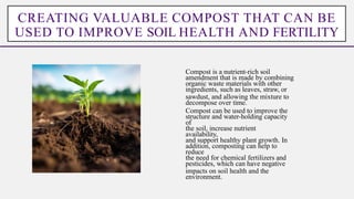 Compost is a nutrient-rich soil
amendment that is made by combining
organic waste materials with other
ingredients, such as leaves, straw, or
sawdust, and allowing the mixture to
decompose over time.
Compost can be used to improve the
structure and water-holding capacity
of
the soil, increase nutrient
availability,
and support healthy plant growth. In
addition, composting can help to
reduce
the need for chemical fertilizers and
pesticides, which can have negative
impacts on soil health and the
environment.
CREATING VALUABLE COMPOST THAT CAN BE
USED TO IMPROVE SOIL HEALTH AND FERTILITY
 