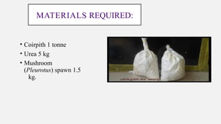 MATERIALS REQUIRED:
• Coirpith 1 tonne
• Urea 5 kg
• Mushroom
(Pleurotus) spawn 1.5
kg.
 