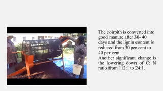 The coirpith is converted into
good manure after 30- 40
days and the lignin content is
reduced from 30 per cent to
40 per cent.
Another significant change is
the lowering down of C: N
ratio from 112:1 to 24:1.
 