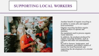 Another benefit of organic recycling is
its ability to create jobs and support
local economies.
Organic recycling facilities require
skilled workers to operate and
maintain
the equipment used to process organic
waste materials.
In addition, the products produced by
organic recycling facilities, such as
compost and other soil amendments,
can
be sold to farmers, landscapers, and
other customers, providing a source of
income for local businesses and
supporting the development of a circular
economy.
SUPPORTING LOCAL WORKERS
 