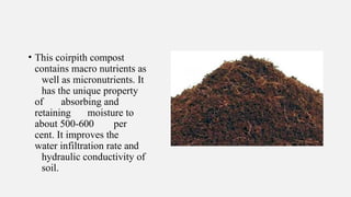 • This coirpith compost
contains macro nutrients as
well as micronutrients. It
has the unique property
of absorbing and
retaining moisture to
about 500-600 per
cent. It improves the
water infiltration rate and
hydraulic conductivity of
soil.
 