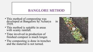 BANGLORE METHOD
• This method of composting was
developed at Bangalore by Acharya in
1939.
• This method is suitable in areas
with scanty rainfall.
• Time involved in production of
finished compost is much longer.
• The composting is done in trenches
and the material is not turned.
 