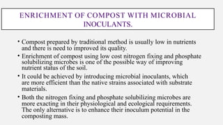 ENRICHMENT OF COMPOST WITH MICROBIAL
INOCULANTS.
• Compost prepared by traditional method is usually low in nutrients
and there is need to improved its quality.
• Enrichment of compost using low cost nitrogen fixing and phosphate
solubilizing microbes is one of the possible way of improving
nutrient status of the soil.
• It could be achieved by introducing microbial inoculants, which
are more efficient than the native strains associated with substrate
materials.
• Both the nitrogen fixing and phosphate solubilizing microbes are
more exacting in their physiological and ecological requirements.
The only alternative is to enhance their inoculum potential in the
composting mass.
 