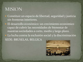  Constituir un espacio de libertad, seguridad y justicia
sin fronteras interiores.
 El desarrollo económico: un crecimiento económico
capaz de cubrir las necesidades de bienestar de
nuestras sociedades a corto, medio y largo plazo.
 La lucha contra la exclusión social y la discriminación
SEDE: BRUSELAS, BELGICA
 