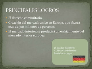  El derecho comunitario.
 Creación del mercado ánico en Europa, que abarca
mas de 370 millones de personas.
 El mercado interior, se producirá un enfriamiento del
mercado interior europea
27 estados miembros
ALEMANIA (miembro
fundador en 1952)
 
