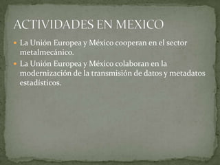  La Unión Europea y México cooperan en el sector
metalmecánico.
 La Unión Europea y México colaboran en la
modernización de la transmisión de datos y metadatos
estadísticos.
 