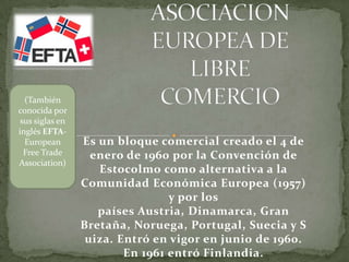 Es un bloque comercial creado el 4 de
enero de 1960 por la Convención de
Estocolmo como alternativa a la
Comunidad Económica Europea (1957)
y por los
países Austria, Dinamarca, Gran
Bretaña, Noruega, Portugal, Suecia y S
uiza. Entró en vigor en junio de 1960.
En 1961 entró Finlandia.
(También
conocida por
sus siglas en
inglés EFTA-
European
Free Trade
Association)
 