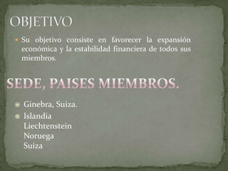  Su objetivo consiste en favorecer la expansión
económica y la estabilidad financiera de todos sus
miembros.
 Ginebra, Suiza.
 Islandia
Liechtenstein
Noruega
Suiza
 
