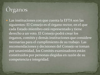  Las instituciones con que cuenta la EFTA son las
siguientes: El Consejo es el órgano rector, en el que
cada Estado miembro está representado y tiene
derecho a un voto. El Consejo podrá crear los
órganos, comités y demás instituciones que considere
necesarias para el cumplimiento de su trabajo. Las
recomendaciones y decisiones del Consejo se toman
por unanimidad, los Comités examinadores están
constituidos por personas elegidas en razón de su
competencia e integridad.
 