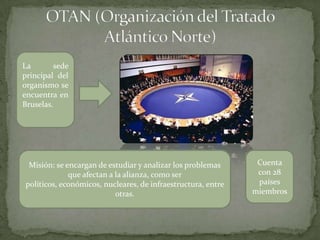 La sede
principal del
organismo se
encuentra en
Bruselas.
Misión: se encargan de estudiar y analizar los problemas
que afectan a la alianza, como ser
políticos, económicos, nucleares, de infraestructura, entre
otras.
Cuenta
con 28
países
miembros
 