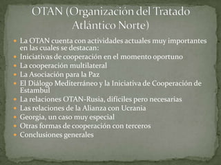  La OTAN cuenta con actividades actuales muy importantes
en las cuales se destacan:
 Iniciativas de cooperación en el momento oportuno
 La cooperación multilateral
 La Asociación para la Paz
 El Diálogo Mediterráneo y la Iniciativa de Cooperación de
Estambul
 La relaciones OTAN-Rusia, difíciles pero necesarias
 Las relaciones de la Alianza con Ucrania
 Georgia, un caso muy especial
 Otras formas de cooperación con terceros
 Conclusiones generales
 
