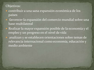 Objetivos:
 contribuir a una sana expansión económica de los
países
 favorecer la expansión del comercio mundial sobre una
base multilateral
 Realizar la mayor expansión posible de la economía y el
empleo y un progreso en el nivel de vida
 analizan y se establecen orientaciones sobre temas de
relevancia internacional como economía, educación y
medio ambiente
 