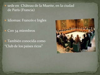  sede en Château de la Muette, en la ciudad
de París (Francia)
 Idiomas: Francés e Ingles
 Con 34 miembros
 También conocida como
“Club de los países ricos”
 
