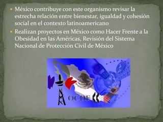  México contribuye con este organismo revisar la
estrecha relación entre bienestar, igualdad y cohesión
social en el contexto latinoamericano
 Realizan proyectos en México como Hacer Frente a la
Obesidad en las Américas, Revisión del Sistema
Nacional de Protección Civil de México
 