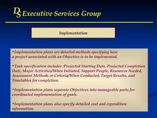 D S Executive Services Group D S Executive Services Group D S Executive Services Group D S Executive Services Group Implementation Implementation plans are detailed methods specifying how  a project associated with an Objective is to be implemented.  Task specification includes :Projected Starting Date, Projected Completion Date, Major Activities/When Initiated, Support People, Resources Needed,  Assessment Methods or Criteria/When Conducted, Target Results, and  Timetables for completion.  Implementation plans separate Objectives into manageable parts for  coordinated implementation of goals.  Implementation plans also specify detailed cost and expenditure information. 