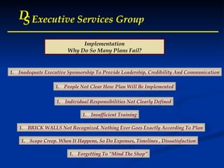 D S Executive Services Group D S Executive Services Group D S Executive Services Group D S Executive Services Group Implementation Why Do So Many Plans Fail? Inadequate Executive Sponsorship To Provide Leadership, Credibility And Communication People Not Clear How Plan Will Be Implemented Individual Responsibilities Not Clearly Defined Insufficient Training BRICK WALLS Not Recognized. Nothing Ever Goes Exactly According To Plan Scope Creep. When It Happens, So Do Expenses, Timelines , Dissatisfaction Forgetting To “Mind The Shop” 