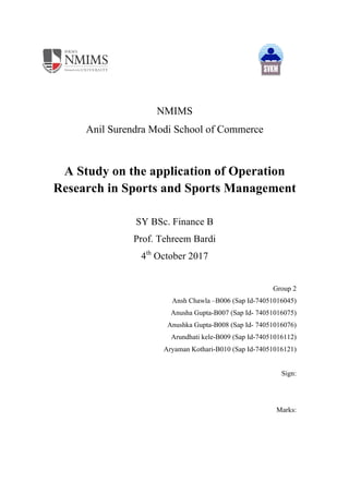 NMIMS
Anil Surendra Modi School of Commerce
A Study on the application of Operation
Research in Sports and Sports Management
SY BSc. Finance B
Prof. Tehreem Bardi
4th
October 2017
Group 2
Ansh Chawla –B006 (Sap Id-74051016045)
Anusha Gupta-B007 (Sap Id- 74051016075)
Anushka Gupta-B008 (Sap Id- 74051016076)
Arundhati kele-B009 (Sap Id-74051016112)
Aryaman Kothari-B010 (Sap Id-74051016121)
Sign:
Marks:
 