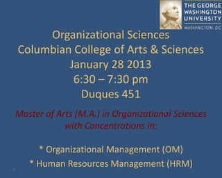1
Organizational Sciences
Columbian College of Arts & Sciences
January 28 2013
6:30 – 7:30 pm
Duques 451
Master of Arts (M.A.) in Organizational Sciences
with Concentrations in:
* Organizational Management (OM)
* Human Resources Management (HRM)
 