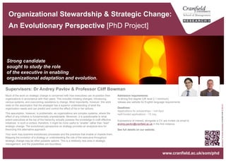 Organizational Stewardship & Strategic Change:
An Evolutionary Perspective [PhD Project]
Strong candidate
sought to study the role
of the executive in enabling
organizational adaptation and evolution.
“lavalamp2"byKumarJhuremalaniislicensedunderCCBY2.0
www.cranfield.ac.uk/som/phd
Admission requirements:
• a strong first degree (UK level 2.1 minimum)
• please see website for English language requirements.
Deadlines:
• applications for scholarships – mid-April.
Expressions of interest, alongside a CV, are invited via email to
andrey.pavlov@cranfield.ac.uk in the first instance.
See full details on our website.
Much of the work on strategic change is concerned with how executives can re-position their
organizations in accordance with their plans. This includes initiating changes, introducing
various systems, and overcoming resistance to change. Most importantly, however, this work
rests on the assumption that the strategist has a superior understanding of what the
organization needs and can predict and control the effect of his or her actions.
This assumption, however, is problematic, as organizations are complex systems, where the
effect of any initiative is fundamentally unpredictable. Moreover, it is questionable to what
extent executives at the top of the hierarchy actually possess the knowledge to craft effective
initiatives. In such a context, therefore, it might be more useful to “enable” rather than “lead”
strategic change. The evolutionary perspective on strategy provides an analytical lens for
theorizing this alternative approach.
Your work may examine evolutionary processes and the practices that enable or impede them.
Mapping the evolution of a strategy or understanding the role of the executive throughout
strategic change may be other possible options. This is a relatively new area in strategic
management, and the possibilities are boundless.
Supervisors: Dr Andrey Pavlov & Professor Cliff Bowman
 