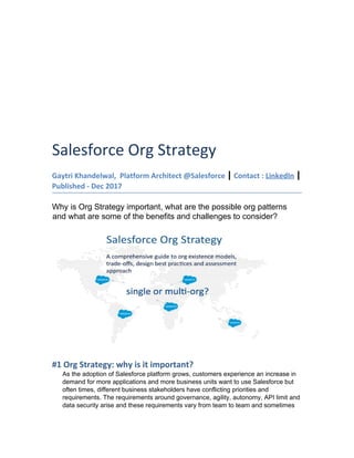 Salesforce Org Strategy
Gaytri Khandelwal, Platform Architect @Salesforce ​|​ Contact : ​LinkedIn​ ​|
Published - Dec 2017
Why is Org Strategy important, what are the possible org patterns
and what are some of the benefits and challenges to consider?
#1 Org Strategy: why is it important?
As the adoption of Salesforce platform grows, customers experience an increase in
demand for more applications and more business units want to use Salesforce but
often times, different business stakeholders have conflicting priorities and
requirements. The requirements around governance, agility, autonomy, API limit and
data security arise and these requirements vary from team to team and sometimes
 