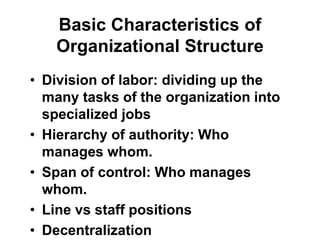Basic Characteristics of
Organizational Structure
• Division of labor: dividing up the
many tasks of the organization into
specialized jobs
• Hierarchy of authority: Who
manages whom.
• Span of control: Who manages
whom.
• Line vs staff positions
• Decentralization
 