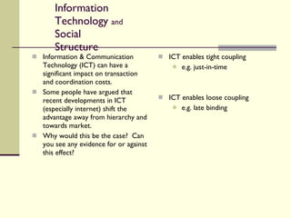 Information Technology  and  Social Structure Information & Communication Technology (ICT) can have a significant impact on transaction and coordination costs. Some people have argued that recent developments in ICT (especially internet) shift the advantage away from hierarchy and towards market. Why would this be the case?  Can you see any evidence for or against this effect? ICT enables tight coupling e.g. just-in-time ICT enables loose coupling e.g. late binding 