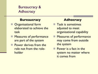 Bureaucracy & Adhocracy Bureaucracy Organisational form elaborated to achieve the task Measures of performance are part of the system Power derives from the role not from the role-holder Adhocracy Task is sometimes adjusted to meet organisational capability Measures of performance may come from outside the system Power is a fact in the system no matter where it comes from 