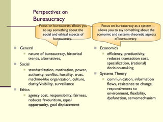 Perspectives on  Bureaucracy General nature of bureaucracy, historical trends, alternatives,  Social standardization, motivation, power, authority, conflict, hostility, trust, machine-like organization, culture, clarity/visibility, surveillance Ethics agency cost, responsibility, fairness, reduces favouritism, equal opportunity, goal displacement Economics efficiency, productivity, reduces transaction cost, specialization, (rational) decision-making Systems Theory communication, information flows, resistance to change, responsiveness to environment, flexibility, dysfunction, servomechanism Focus on bureaucracy as a system allows you to say something about the economic and systems-theoretic aspects of bureaucracy.  Focus on bureaucrats allows you to say something about the social and ethical aspects of bureaucracy.  