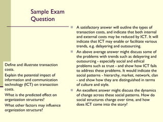 Sample Exam Question Define and illustrate transaction costs.  Explain the potential impact of information and communication technology (ICT) on transaction costs.  What is the predicted effect on organization structures?  What other factors may influence organization structure? A satisfactory answer will outline the types of transaction costs, and indicate that both internal and external costs may be reduced by ICT. It will indicate that ICT may enable or facilitate various trends, e.g. delayering and outsourcing. An above average answer might discuss some of the problems with trends such as delayering and outsourcing - especially social and ethical problems such as trust - and show how ICT fails to address these problems. It would indicate the social patterns - hierarchy, market, network, clan - and show how they are distinguished in terms of culture and style. An excellent answer might discuss the dynamics of change across these social patterns. How do social structures change over time, and how does ICT come into the story? 