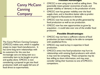 Canny McCann Canning Company The Canny McCann Canning Company (CMCCC) makes cans, which it supplies empty to major food manufacturers.  It has some long term relationships with its customers for the cans but increasingly cans are being seen as a commodity item to be bought on price and quality alone. CMCCC is now considering a proposal to get into food production itself, and supply full cans of food direct to supermarkets. Possible Advantages CMCCC is now using cans as well as selling them.  This potentially means greater economies of scale, and greater stability or demand, in the production of cans. CMCCC now has greater visibility over the food supply chain, and is therefore better able to predict and respond to fluctuations in demand. CMCCC now has access to the profits generated by food production as well as can production. CMCCC now has new opportunities to grow by acquisition - it could take over one of the smaller food producers. Possible Disadvantages CMCCC may not have a sufficient volume of food production (at least initially) to be able to compete with established firms. CMCCC may need to buy in expertise in food production. CMCCC's entry into food production may hurt its relationships with existing food producers with which it may now be competing.  These companies may be less willing to share information, and may even consider taking their business to one of CMCCC's competitors. 