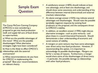 Sample Exam Question The Canny McCann Canning Company (CMCCC) is now considering a proposal to get into food production itself, and supply full cans of food direct to supermarkets. a) What are the possible advantages of this move?  What are the possible disadvantages? What alternative strategies might have been considered? b) How is this likely to affect CMCCC's relationships with the external environment?  c) What recommendations do you have for CMCCC in implementing this proposal?  Base your recommendations on relevant theory. A satisfactory answer (>40%) should indicate at least one advantage, and at least one disadvantage, and should show some awareness and understanding of the difference between internal (hierarchical) and external (market) relationships. An above average answer (>55%) may indicate several advantages and disadvantages.  Should note the possible (probably negative) response by existing food producers to the proposal, and the consequent threat to CMCCC's viability. In addition, an excellent answer (>70%) might discuss alternative strategies - such as joint ventures - and place these in a sound theoretical framework.  Should demonstrate a clear understanding of economic and social notions of viability. A mergers or joint venture may have some advantages over direct entry into food production.  However, if recommending this option, it is important to acknowledge its possible disadvantages.  Mergers can fail for a variety of reasons.  Furthermore, a merger would share some of the disadvantages of direct entry - in particular, the possible damage to relationships with other food producers. 