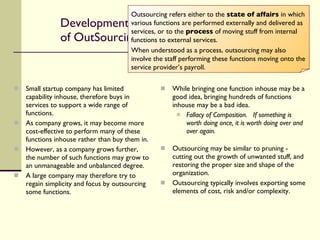 Development of OutSourcing Small startup company has limited capability inhouse, therefore buys in services to support a wide range of functions. As company grows, it may become more cost-effective to perform many of these functions inhouse rather than buy them in. However, as a company grows further, the number of such functions may grow to an unmanageable and unbalanced degree. A large company may therefore try to regain simplicity and focus by outsourcing some functions. While bringing one function inhouse may be a good idea, bringing hundreds of functions inhouse may be a bad idea. Fallacy of Composition.  If something is worth doing once, it is worth doing over and over again. Outsourcing may be similar to pruning - cutting out the growth of unwanted stuff, and restoring the proper size and shape of the organization. Outsourcing typically involves exporting some elements of cost, risk and/or complexity. Outsourcing refers either to the  state of affairs  in which various functions are performed externally and delivered as services, or to the  process  of moving stuff from internal functions to external services.  When understood as a process, outsourcing may also involve the staff performing these functions moving onto the service provider’s payroll. 