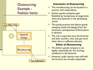 Outsourcing Example - Fashion Items Economics of Outsourcing The manufacturing can be located in a country with cheap labour. Fashion goods companies gain flexibility by having loose arrangements with many factories in the developing world. This partly protects the fashion goods company (retail and design) from the economic consequences of fluctuations in demand. The risk is exported onto the factories and their workers, who only get work when there is sufficient demand. Ethics of Outsourcing The fashion goods company is not legally responsible for the working conditions in the factories. However, pubic opinion may still hold the brand to be morally responsible. Retail & Design Manufacturing e.g. Nike, Gap e.g. Indonesia 