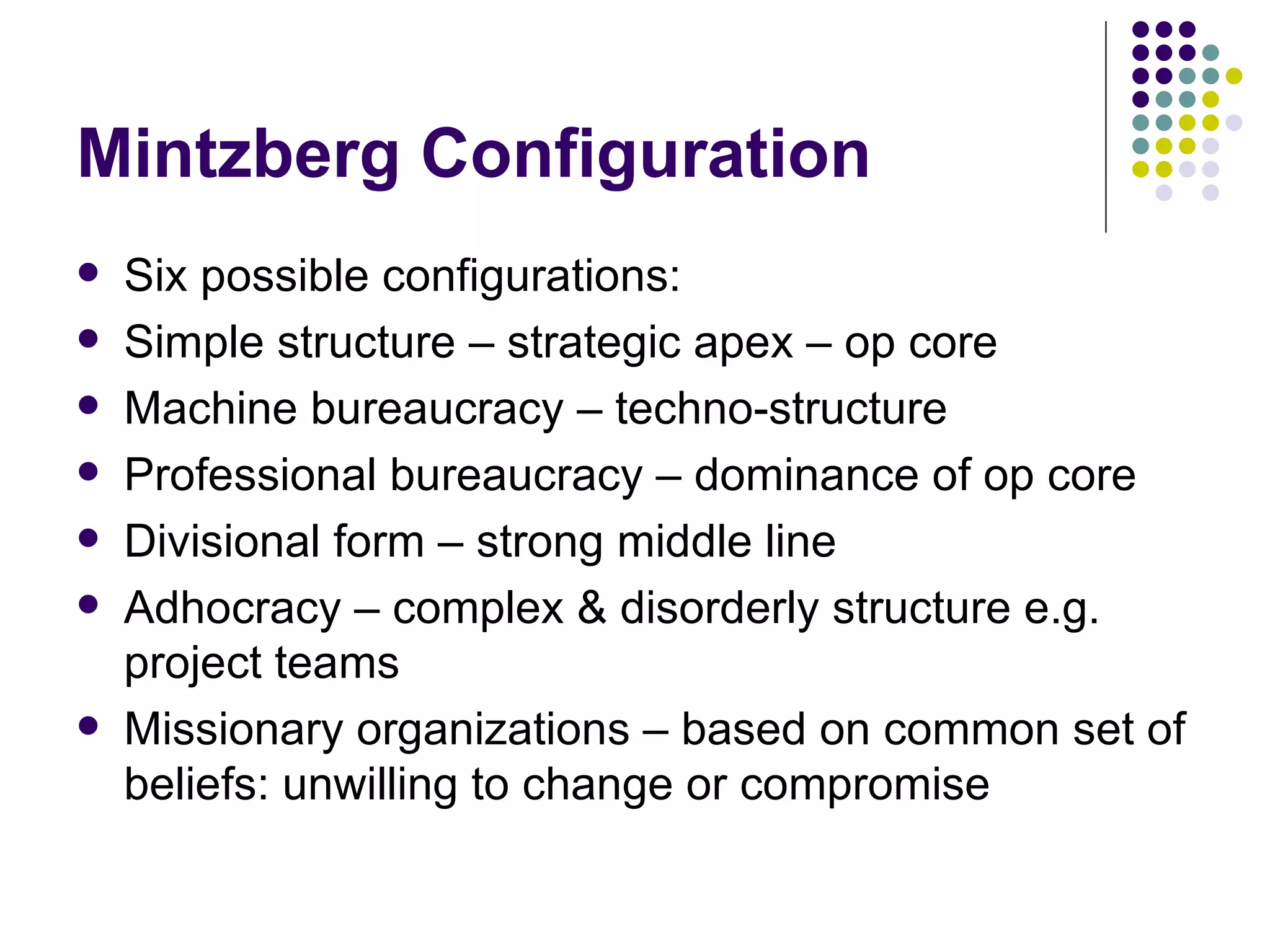 Mintzberg Configuration Six possible configurations: Simple structure – strategic apex – op core Machine bureaucracy – techno-structure Professional bureaucracy – dominance of op core Divisional form – strong middle line Adhocracy – complex & disorderly structure e.g. project teams Missionary organizations – based on common set of beliefs: unwilling to change or compromise 