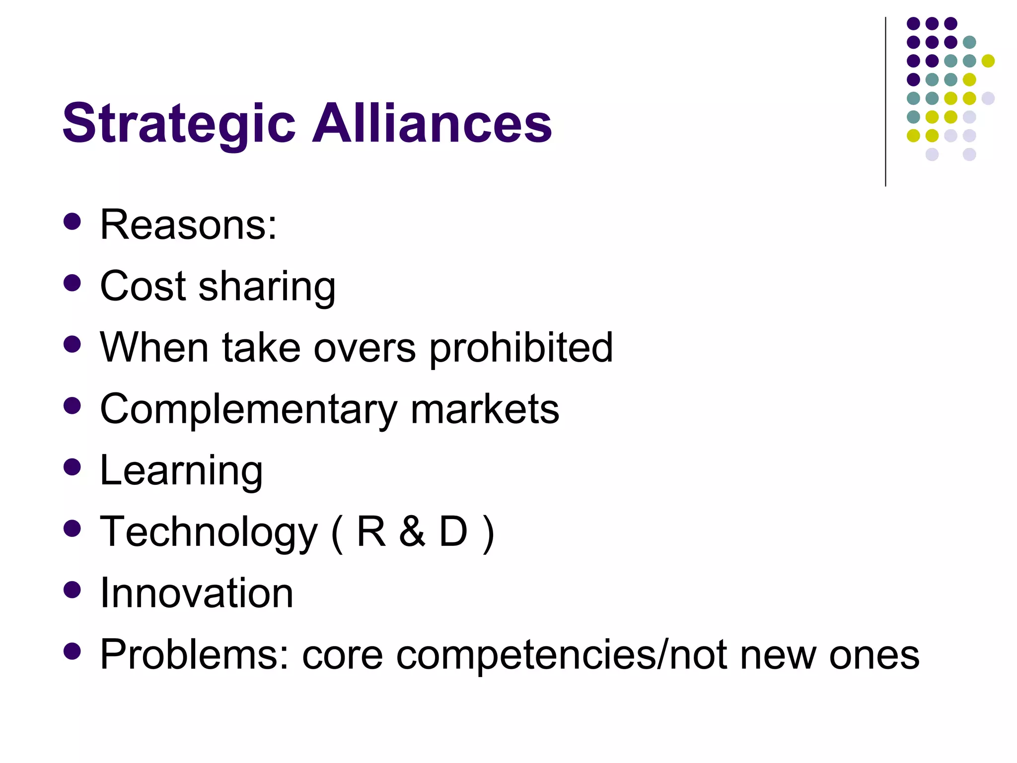 Strategic Alliances Reasons: Cost sharing When take overs prohibited Complementary markets Learning Technology ( R & D ) Innovation Problems: core competencies/not new ones 